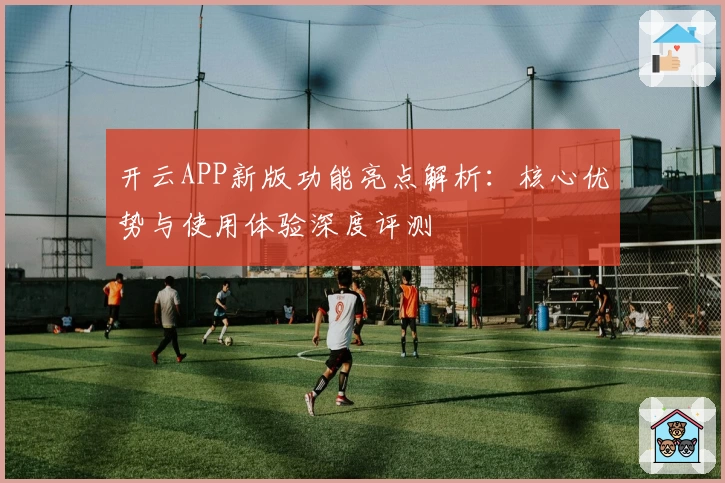 开云APP新版功能亮点解析：核心优势与使用体验深度评测