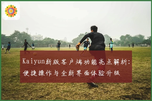 Kaiyun新版客户端功能亮点解析：便捷操作与全新界面体验升级