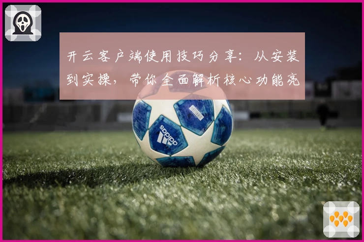 开云客户端使用技巧分享：从安装到实操，带你全面解析核心功能亮点